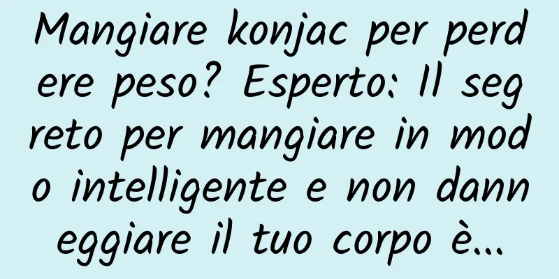 Mangiare konjac per perdere peso? Esperto: Il segreto per mangiare in modo intelligente e non danneggiare il tuo corpo è...