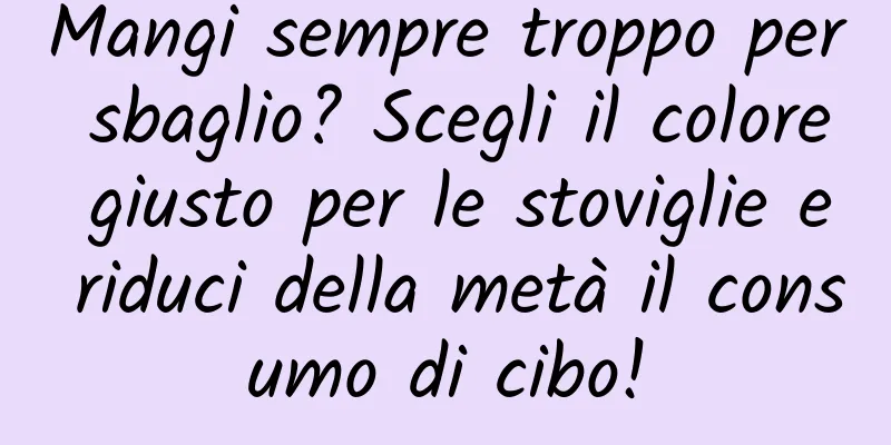 Mangi sempre troppo per sbaglio? Scegli il colore giusto per le stoviglie e riduci della metà il consumo di cibo!