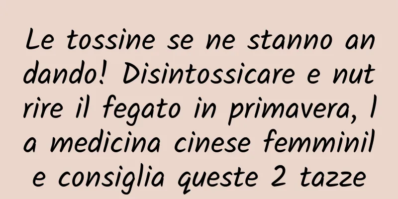 Le tossine se ne stanno andando! Disintossicare e nutrire il fegato in primavera, la medicina cinese femminile consiglia queste 2 tazze