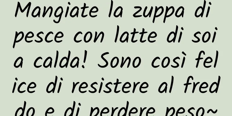 Mangiate la zuppa di pesce con latte di soia calda! Sono così felice di resistere al freddo e di perdere peso~