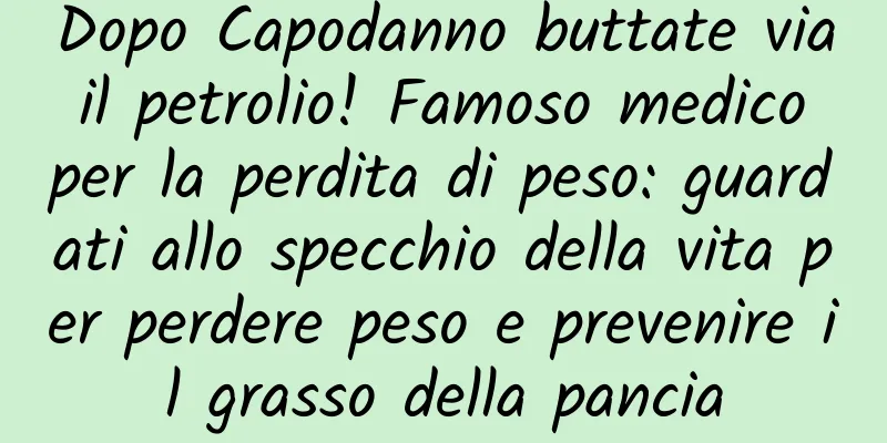 Dopo Capodanno buttate via il petrolio! Famoso medico per la perdita di peso: guardati allo specchio della vita per perdere peso e prevenire il grasso della pancia