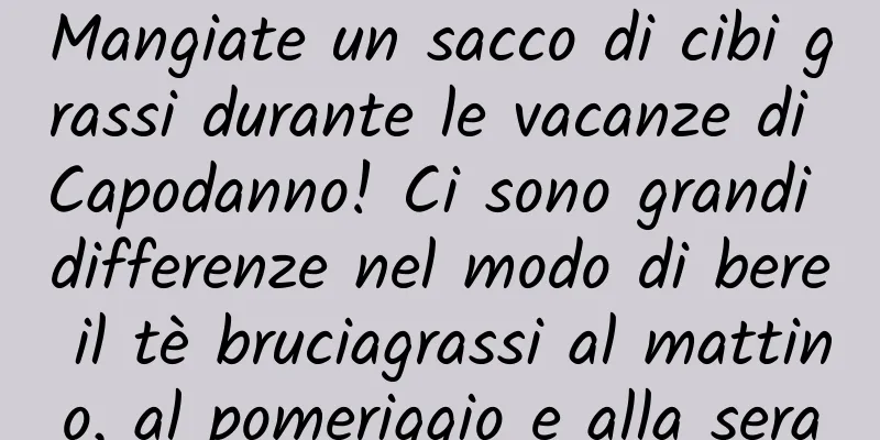 Mangiate un sacco di cibi grassi durante le vacanze di Capodanno! Ci sono grandi differenze nel modo di bere il tè bruciagrassi al mattino, al pomeriggio e alla sera
