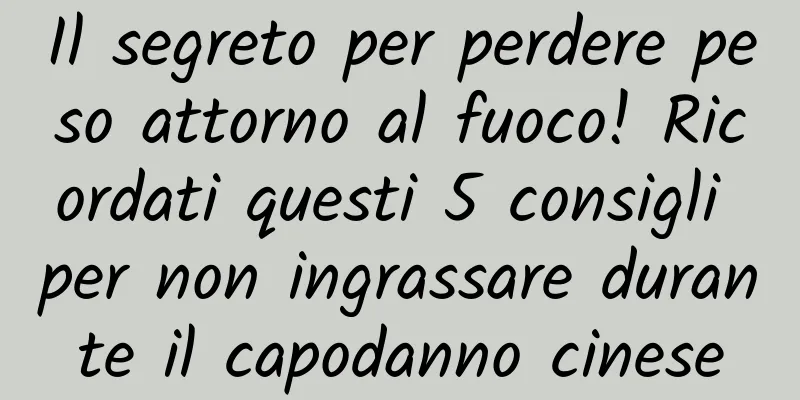 Il segreto per perdere peso attorno al fuoco! Ricordati questi 5 consigli per non ingrassare durante il capodanno cinese