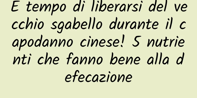 È tempo di liberarsi del vecchio sgabello durante il capodanno cinese! 5 nutrienti che fanno bene alla defecazione