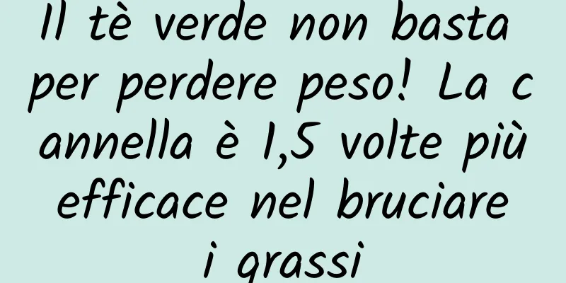Il tè verde non basta per perdere peso! La cannella è 1,5 volte più efficace nel bruciare i grassi