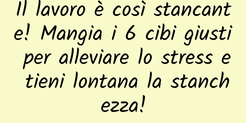 Il lavoro è così stancante! Mangia i 6 cibi giusti per alleviare lo stress e tieni lontana la stanchezza!