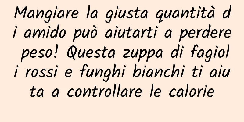 Mangiare la giusta quantità di amido può aiutarti a perdere peso! Questa zuppa di fagioli rossi e funghi bianchi ti aiuta a controllare le calorie