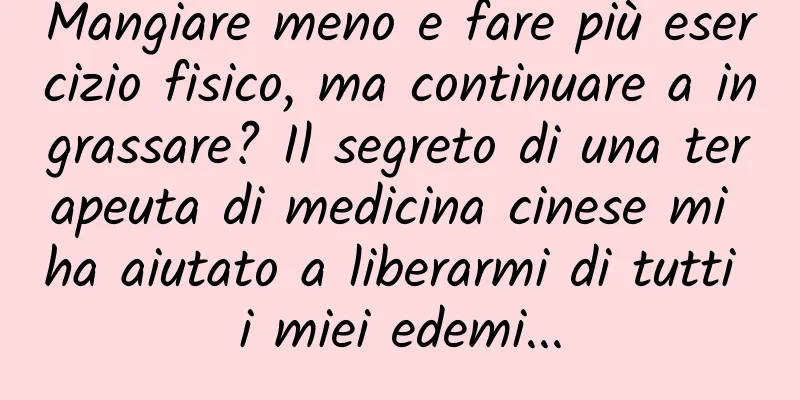Mangiare meno e fare più esercizio fisico, ma continuare a ingrassare? Il segreto di una terapeuta di medicina cinese mi ha aiutato a liberarmi di tutti i miei edemi...