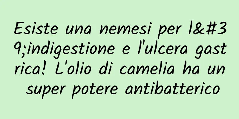 Esiste una nemesi per l'indigestione e l'ulcera gastrica! L'olio di camelia ha un super potere antibatterico