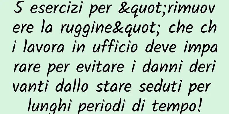 5 esercizi per "rimuovere la ruggine" che chi lavora in ufficio deve imparare per evitare i danni derivanti dallo stare seduti per lunghi periodi di tempo!