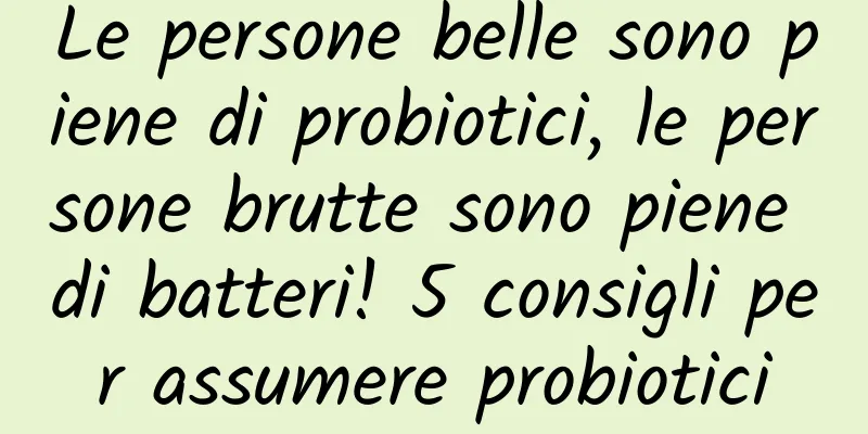 Le persone belle sono piene di probiotici, le persone brutte sono piene di batteri! 5 consigli per assumere probiotici