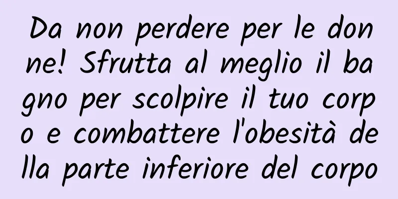 Da non perdere per le donne! Sfrutta al meglio il bagno per scolpire il tuo corpo e combattere l'obesità della parte inferiore del corpo