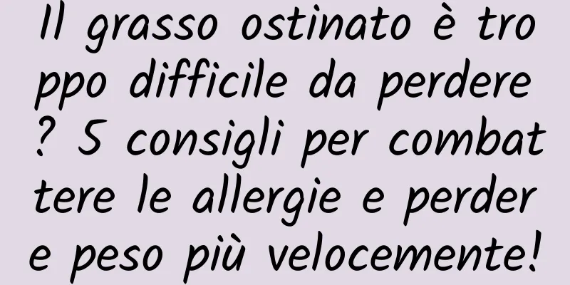 Il grasso ostinato è troppo difficile da perdere? 5 consigli per combattere le allergie e perdere peso più velocemente!