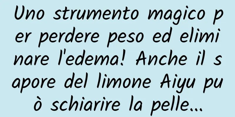 Uno strumento magico per perdere peso ed eliminare l'edema! Anche il sapore del limone Aiyu può schiarire la pelle...