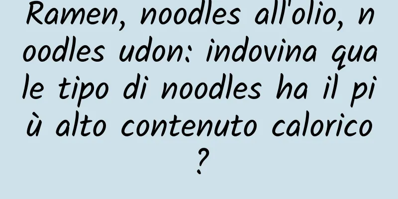 Ramen, noodles all'olio, noodles udon: indovina quale tipo di noodles ha il più alto contenuto calorico?