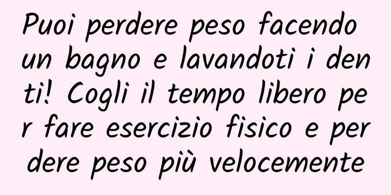 Puoi perdere peso facendo un bagno e lavandoti i denti! Cogli il tempo libero per fare esercizio fisico e perdere peso più velocemente