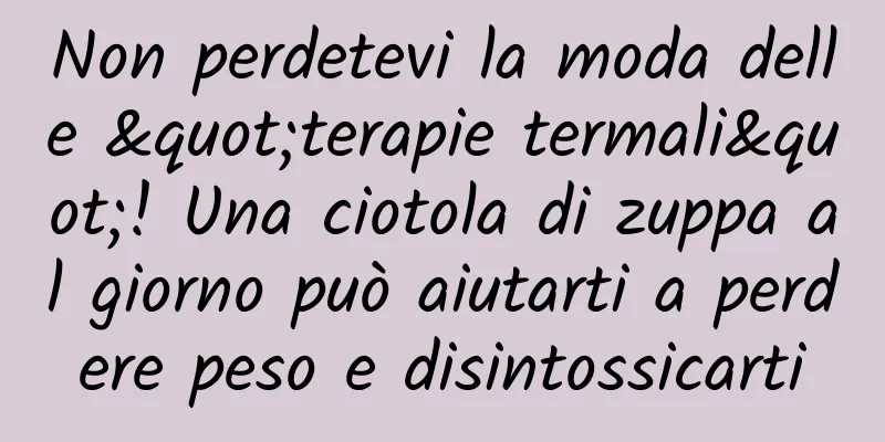 Non perdetevi la moda delle "terapie termali"! Una ciotola di zuppa al giorno può aiutarti a perdere peso e disintossicarti