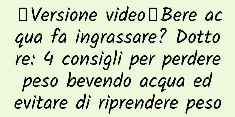 【Versione video】Bere acqua fa ingrassare? Dottore: 4 consigli per perdere peso bevendo acqua ed evitare di riprendere peso