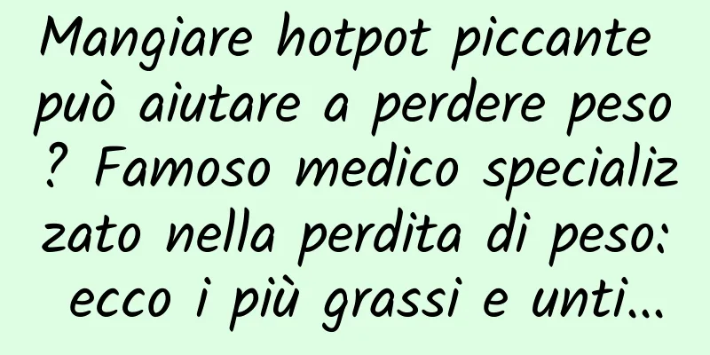 Mangiare hotpot piccante può aiutare a perdere peso? Famoso medico specializzato nella perdita di peso: ecco i più grassi e unti...