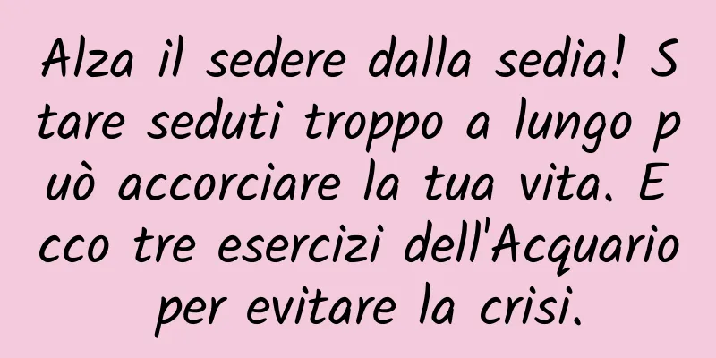Alza il sedere dalla sedia! Stare seduti troppo a lungo può accorciare la tua vita. Ecco tre esercizi dell'Acquario per evitare la crisi.