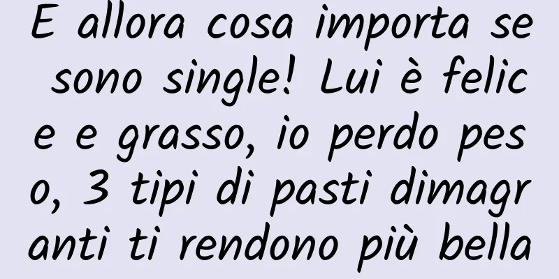 E allora cosa importa se sono single! Lui è felice e grasso, io perdo peso, 3 tipi di pasti dimagranti ti rendono più bella