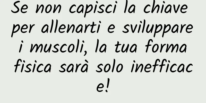 Se non capisci la chiave per allenarti e sviluppare i muscoli, la tua forma fisica sarà solo inefficace!