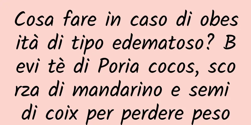 Cosa fare in caso di obesità di tipo edematoso? Bevi tè di Poria cocos, scorza di mandarino e semi di coix per perdere peso