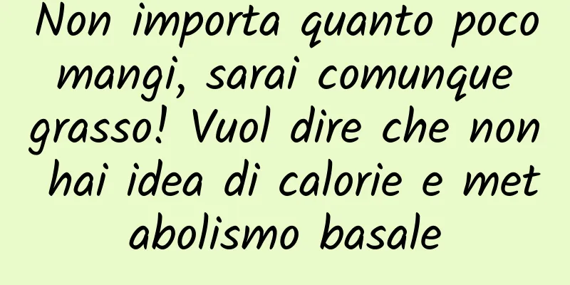 Non importa quanto poco mangi, sarai comunque grasso! Vuol dire che non hai idea di calorie e metabolismo basale