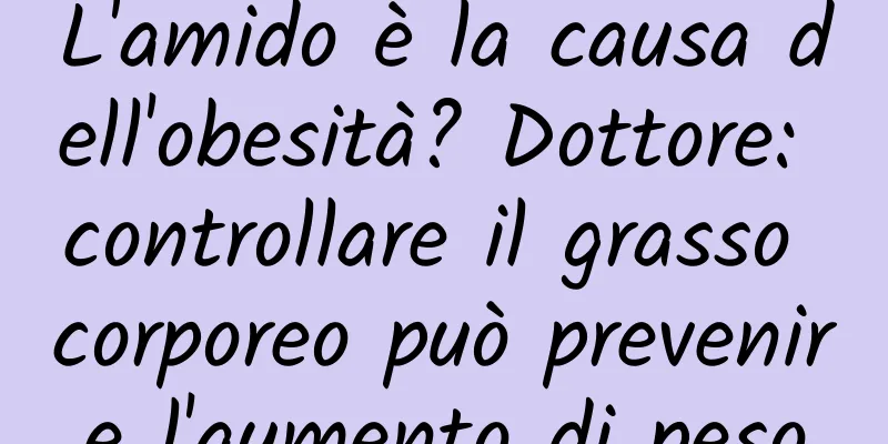 L'amido è la causa dell'obesità? Dottore: controllare il grasso corporeo può prevenire l'aumento di peso