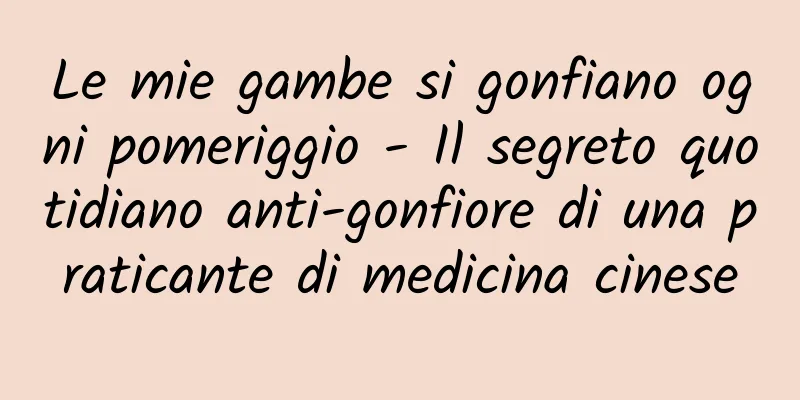 Le mie gambe si gonfiano ogni pomeriggio - Il segreto quotidiano anti-gonfiore di una praticante di medicina cinese