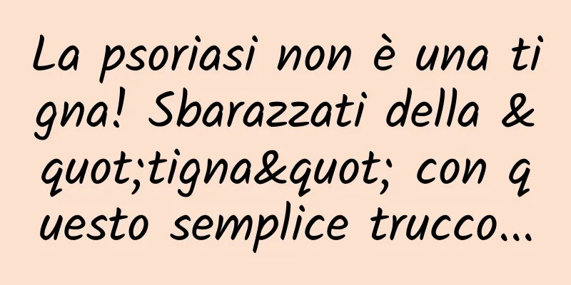 La psoriasi non è una tigna! Sbarazzati della "tigna" con questo semplice trucco...