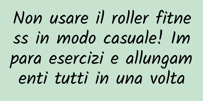 Non usare il roller fitness in modo casuale! Impara esercizi e allungamenti tutti in una volta