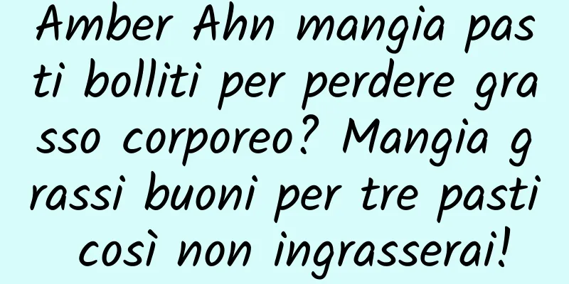 Amber Ahn mangia pasti bolliti per perdere grasso corporeo? Mangia grassi buoni per tre pasti così non ingrasserai!