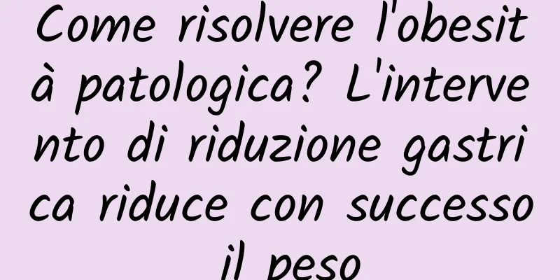 Come risolvere l'obesità patologica? L'intervento di riduzione gastrica riduce con successo il peso