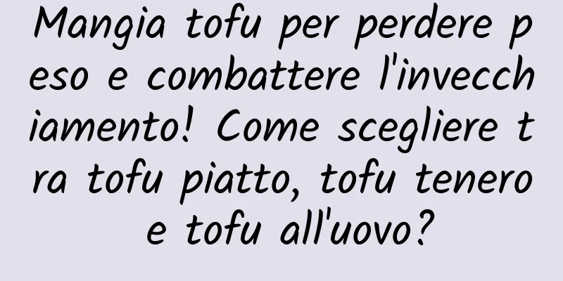 Mangia tofu per perdere peso e combattere l'invecchiamento! Come scegliere tra tofu piatto, tofu tenero e tofu all'uovo?