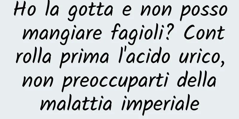 Ho la gotta e non posso mangiare fagioli? Controlla prima l'acido urico, non preoccuparti della malattia imperiale