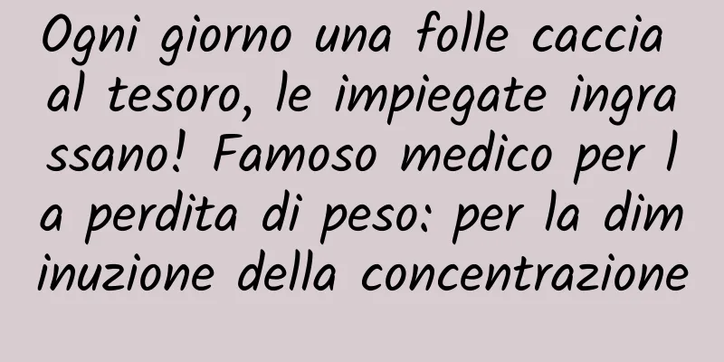 Ogni giorno una folle caccia al tesoro, le impiegate ingrassano! Famoso medico per la perdita di peso: per la diminuzione della concentrazione