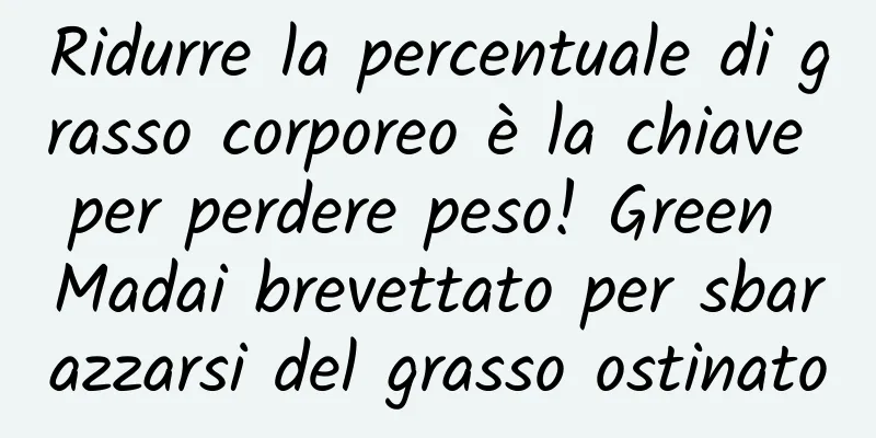 Ridurre la percentuale di grasso corporeo è la chiave per perdere peso! Green Madai brevettato per sbarazzarsi del grasso ostinato