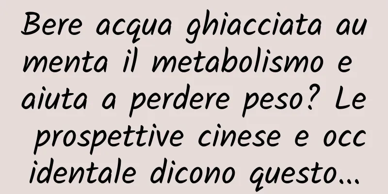 Bere acqua ghiacciata aumenta il metabolismo e aiuta a perdere peso? Le prospettive cinese e occidentale dicono questo...