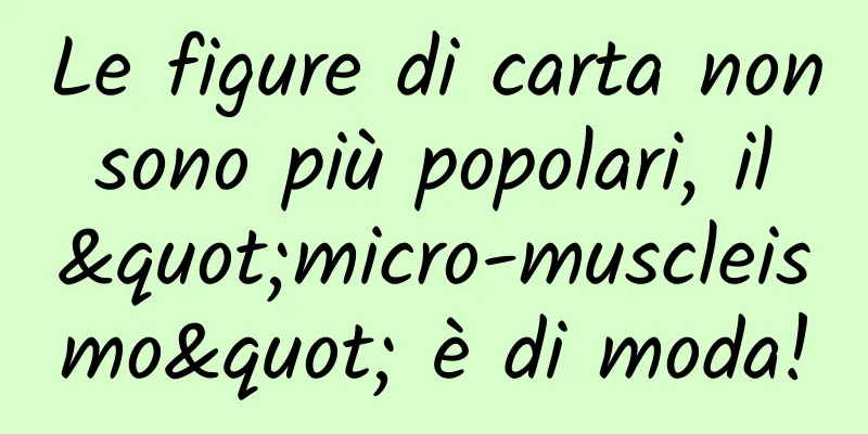 Le figure di carta non sono più popolari, il "micro-muscleismo" è di moda!