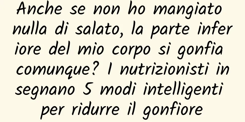 Anche se non ho mangiato nulla di salato, la parte inferiore del mio corpo si gonfia comunque? I nutrizionisti insegnano 5 modi intelligenti per ridurre il gonfiore