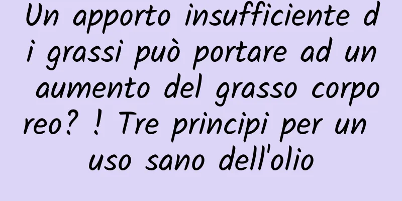 Un apporto insufficiente di grassi può portare ad un aumento del grasso corporeo? ! Tre principi per un uso sano dell'olio