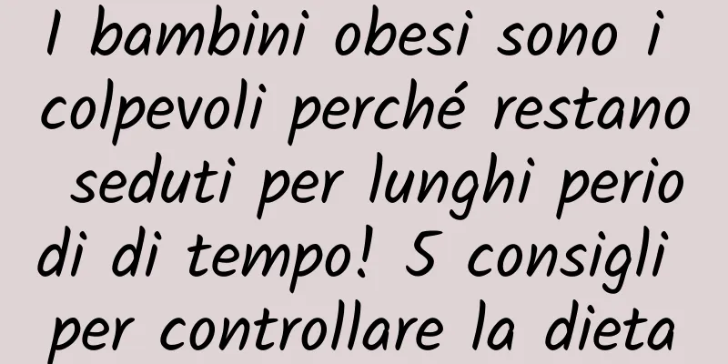I bambini obesi sono i colpevoli perché restano seduti per lunghi periodi di tempo! 5 consigli per controllare la dieta