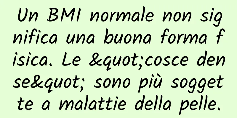 Un BMI normale non significa una buona forma fisica. Le "cosce dense" sono più soggette a malattie della pelle.
