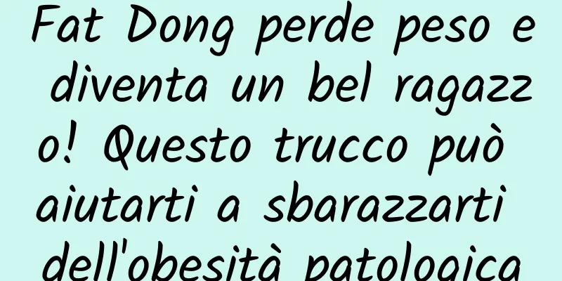 Fat Dong perde peso e diventa un bel ragazzo! Questo trucco può aiutarti a sbarazzarti dell'obesità patologica