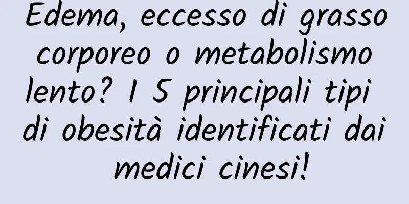 Edema, eccesso di grasso corporeo o metabolismo lento? I 5 principali tipi di obesità identificati dai medici cinesi!