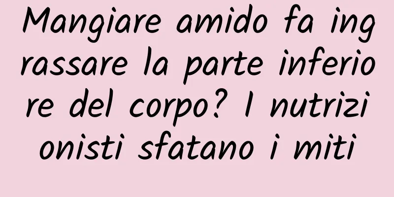 Mangiare amido fa ingrassare la parte inferiore del corpo? I nutrizionisti sfatano i miti