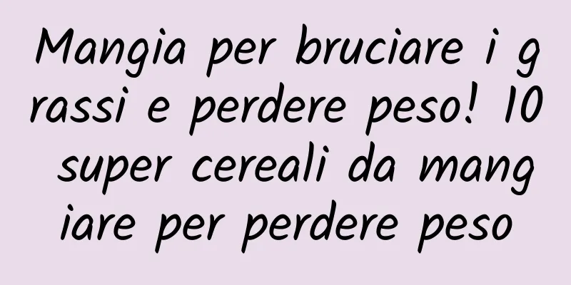 Mangia per bruciare i grassi e perdere peso! 10 super cereali da mangiare per perdere peso