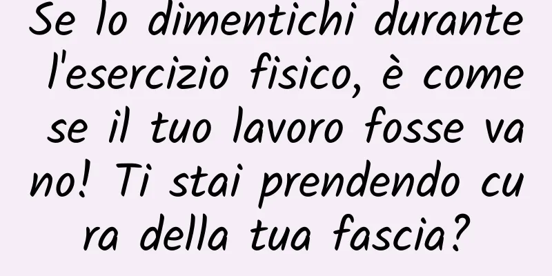 Se lo dimentichi durante l'esercizio fisico, è come se il tuo lavoro fosse vano! Ti stai prendendo cura della tua fascia?