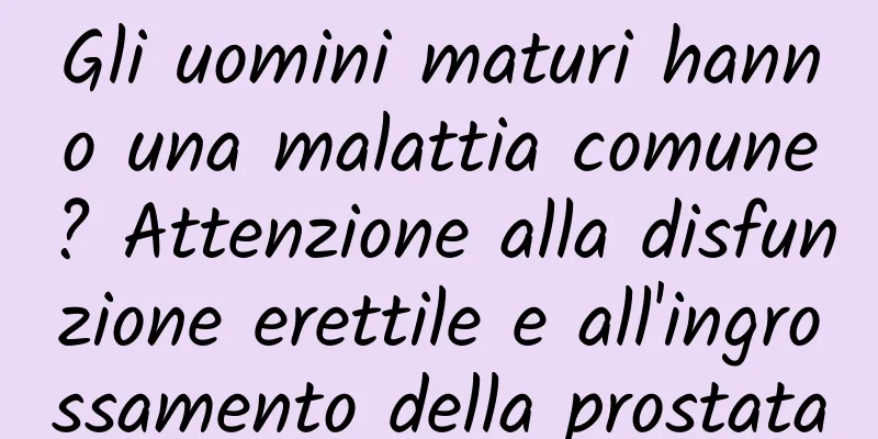 Gli uomini maturi hanno una malattia comune? Attenzione alla disfunzione erettile e all'ingrossamento della prostata